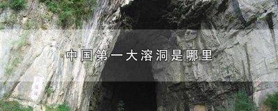 中国最大的溶洞是哪一个洞 中国最大的溶洞是哪里